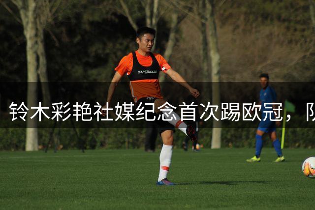 铃木彩艳社媒纪念首次踢欧冠，队友麦金日语评论：顶级表现，大哥